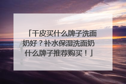 干皮买什么牌子洗面奶好？补水保湿洗面奶什么牌子推荐购买！