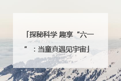 探秘科学 趣享“六一”：当童真遇见宇宙