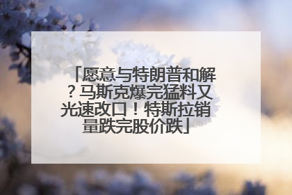 愿意与特朗普和解？马斯克爆完猛料又光速改口！特斯拉销量跌完股价跌