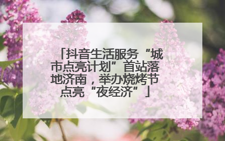 抖音生活服务“城市点亮计划”首站落地济南，举办烧烤节点亮“夜经济”