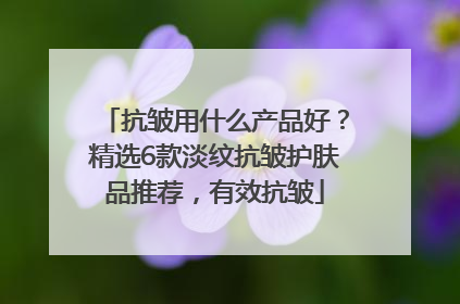 抗皱用什么产品好？精选6款淡纹抗皱护肤品推荐，有效抗皱