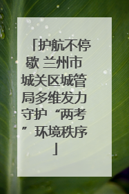 护航不停歇 兰州市城关区城管局多维发力守护“两考”环境秩序