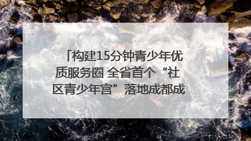 构建15分钟青少年优质服务圈 全省首个“社区青少年宫”落地成都成华区|一老一小总关情