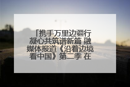 携手万里边疆行 凝心共筑谱新篇 融媒体报道《沿着边境看中国》第二季 在广西东兴正式启动