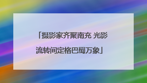 摄影家齐聚南充 光影流转间定格巴蜀万象