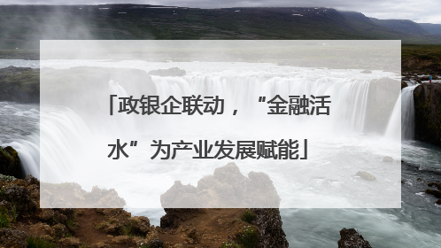 政银企联动，“金融活水”为产业发展赋能