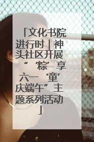 文化书院进行时｜神头社区开展“‘粽’享六一‘童’庆端午”主题系列活动