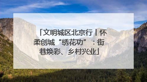 文明城区北京行丨怀柔创城“绣花功”：街巷焕彩、乡村兴业