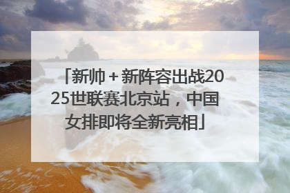 新帅＋新阵容出战2025世联赛北京站，中国女排即将全新亮相