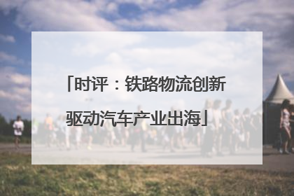 时评：铁路物流创新驱动汽车产业出海