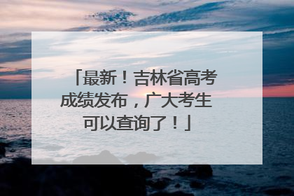 最新！吉林省高考成绩发布，广大考生可以查询了！
