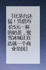 比茅台还猛！凭借均价5元一杯的奶茶，蜜雪冰城正在造就一个商业帝国
