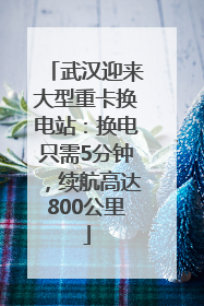 武汉迎来大型重卡换电站：换电只需5分钟，续航高达800公里