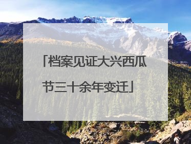 档案见证大兴西瓜节三十余年变迁