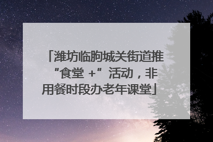 潍坊临朐城关街道推“食堂 +”活动，非用餐时段办老年课堂