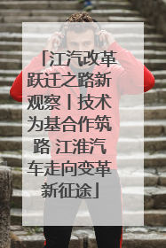 江汽改革跃迁之路新观察丨技术为基合作筑路 江淮汽车走向变革新征途