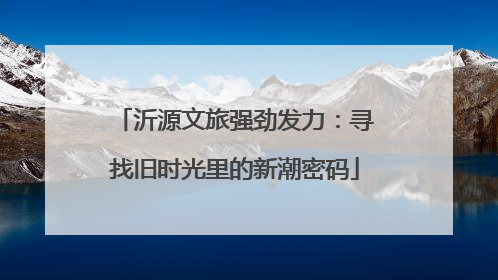 沂源文旅强劲发力：寻找旧时光里的新潮密码
