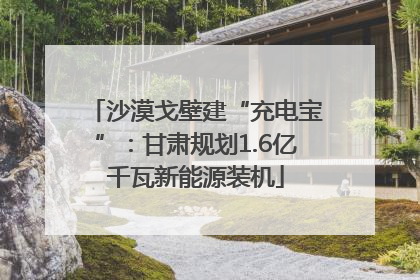 沙漠戈壁建“充电宝”：甘肃规划1.6亿千瓦新能源装机