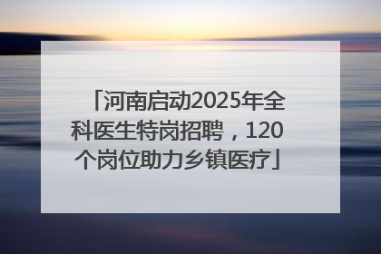 河南启动2025年全科医生特岗招聘，120个岗位助力乡镇医疗