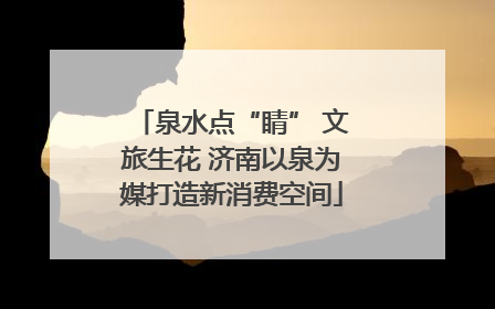 泉水点“睛” 文旅生花 济南以泉为媒打造新消费空间