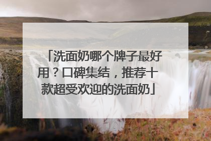 洗面奶哪个牌子最好用？口碑集结，推荐十款超受欢迎的洗面奶