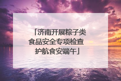 济南开展粽子类食品安全专项检查 护航食安端午