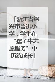 浙江省绍兴市鲁迅小学：学生在“孺子牛志愿服务”中历练成长