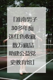 淮南男子30多年痴迷红色收藏 数万藏品助建公益党史教育馆