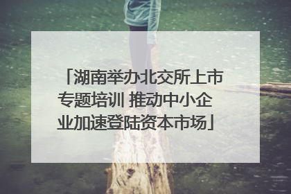 湖南举办北交所上市专题培训 推动中小企业加速登陆资本市场