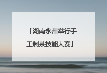 湖南永州举行手工制茶技能大赛