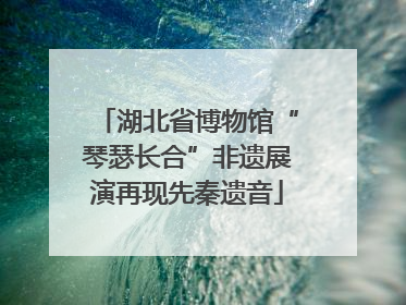 湖北省博物馆“琴瑟长合”非遗展演再现先秦遗音