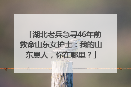 湖北老兵急寻46年前救命山东女护士：我的山东恩人，你在哪里？