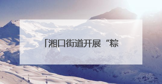 湘口街道开展“粽香话文明 邻里一家亲”端午节活动