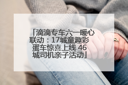 滴滴专车六一暖心联动：17城童趣彩蛋车惊喜上线 46城司机亲子活动