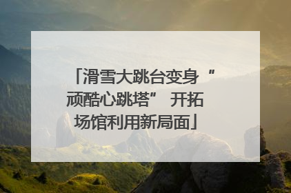 滑雪大跳台变身“顽酷心跳塔” 开拓场馆利用新局面
