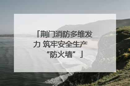 荆门消防多维发力 筑牢安全生产“防火墙”