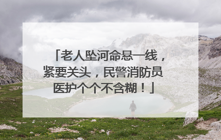 老人坠河命悬一线，紧要关头，民警消防员医护个个不含糊！