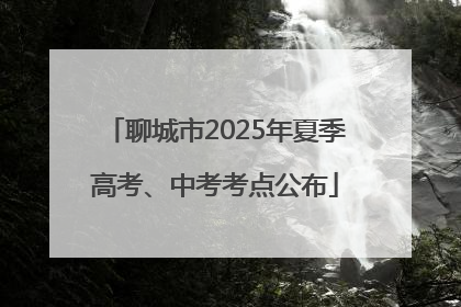 聊城市2025年夏季高考、中考考点公布