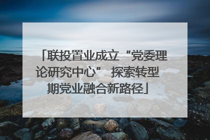 联投置业成立“党委理论研究中心” 探索转型期党业融合新路径