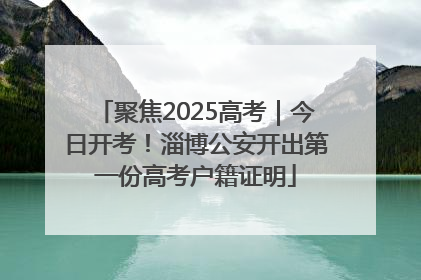 聚焦2025高考｜今日开考！淄博公安开出第一份高考户籍证明