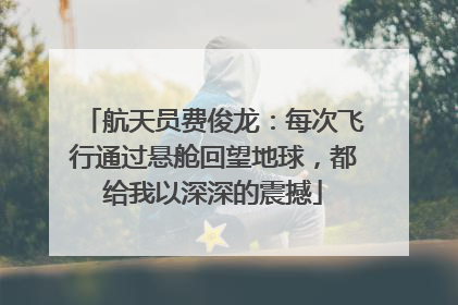 航天员费俊龙：每次飞行通过悬舱回望地球，都给我以深深的震撼