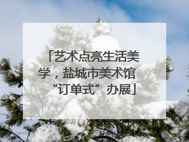 艺术点亮生活美学，盐城市美术馆“订单式”办展
