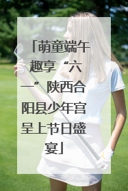 萌童端午 趣享“六一”陕西合阳县少年宫呈上节日盛宴