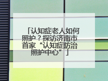 认知症老人如何照护？探访济南市首家“认知症防治照护中心”