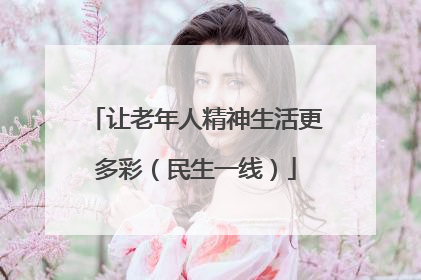 让老年人精神生活更多彩（民生一线）