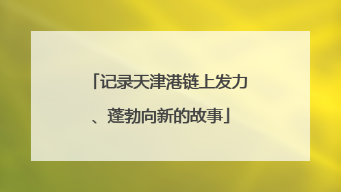 记录天津港链上发力、蓬勃向新的故事