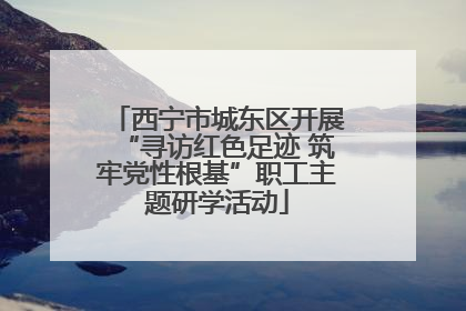 西宁市城东区开展“寻访红色足迹 筑牢党性根基”职工主题研学活动