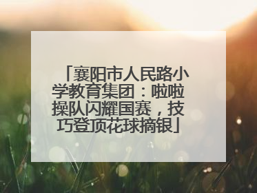 襄阳市人民路小学教育集团：啦啦操队闪耀国赛，技巧登顶花球摘银