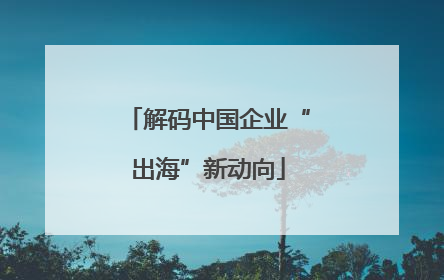 解码中国企业“出海”新动向