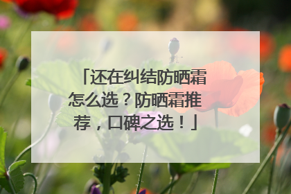 还在纠结防晒霜怎么选？防晒霜推荐，口碑之选！